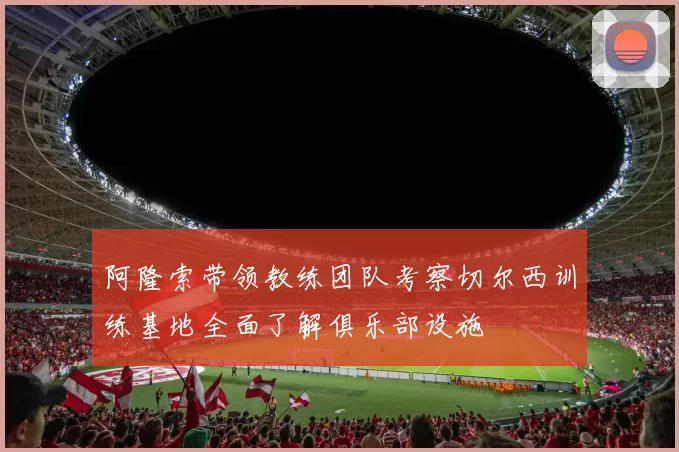 阿隆索带领教练团队考察切尔西训练基地全面了解俱乐部设施