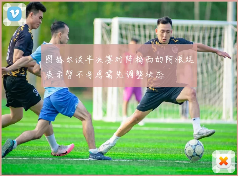 图赫尔谈半决赛对阵梅西的阿根廷表示暂不考虑需先调整状态