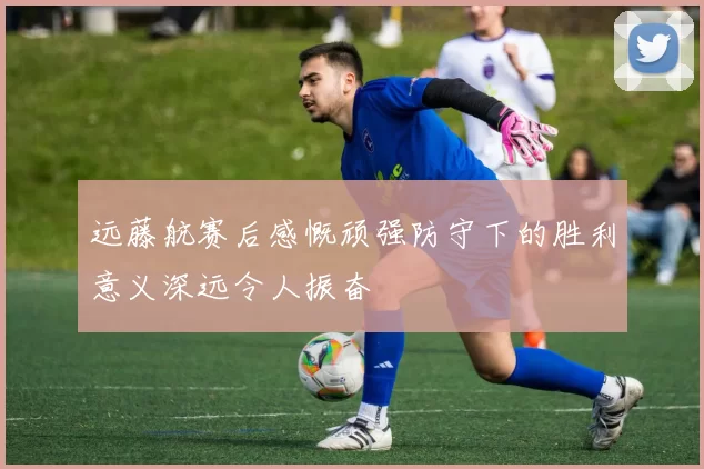 远藤航赛后感慨顽强防守下的胜利意义深远令人振奋