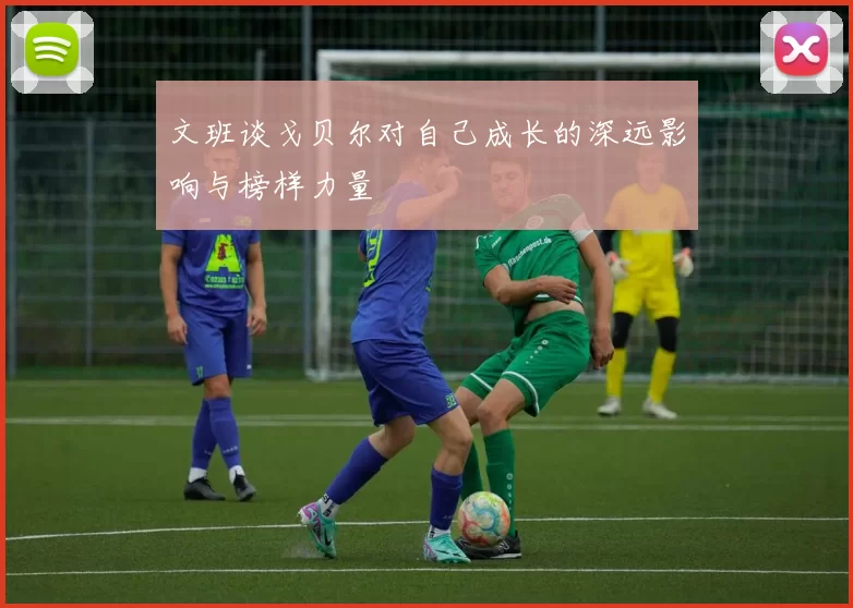 文班谈戈贝尔对自己成长的深远影响与榜样力量