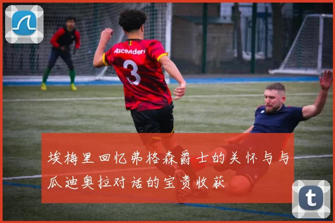 埃梅里回忆弗格森爵士的关怀与与瓜迪奥拉对话的宝贵收获