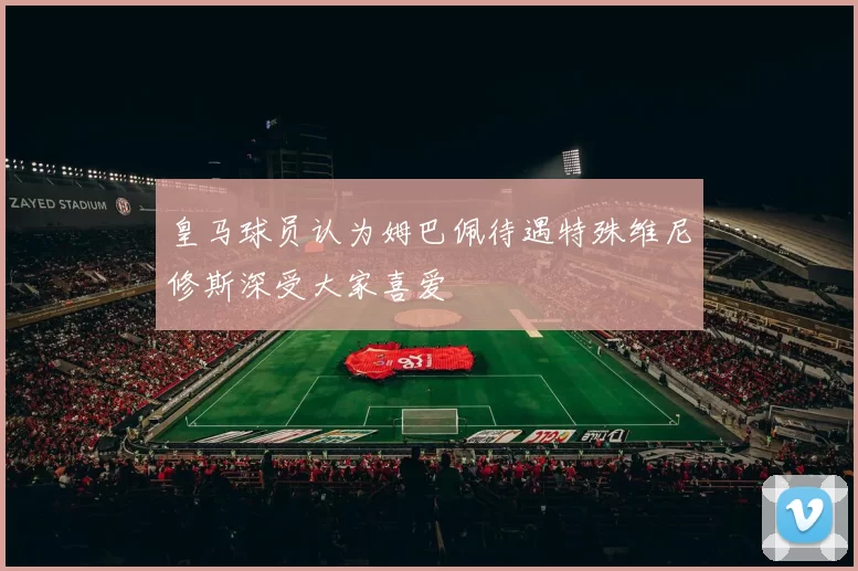 皇马球员认为姆巴佩待遇特殊维尼修斯深受大家喜爱
