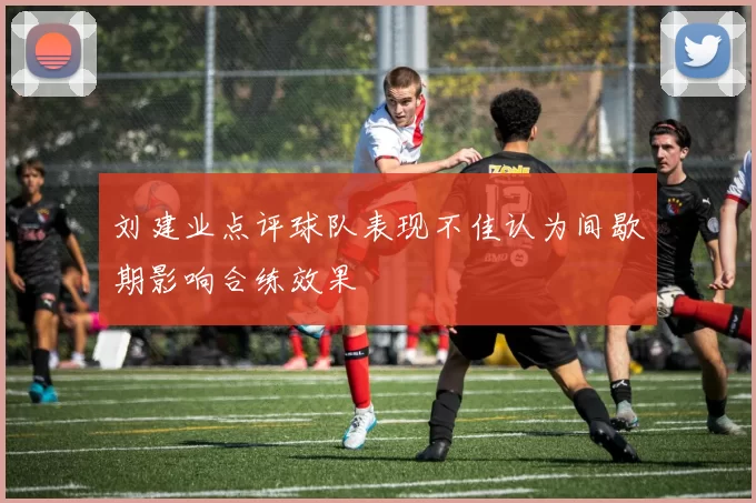 刘建业点评球队表现不佳认为间歇期影响合练效果
