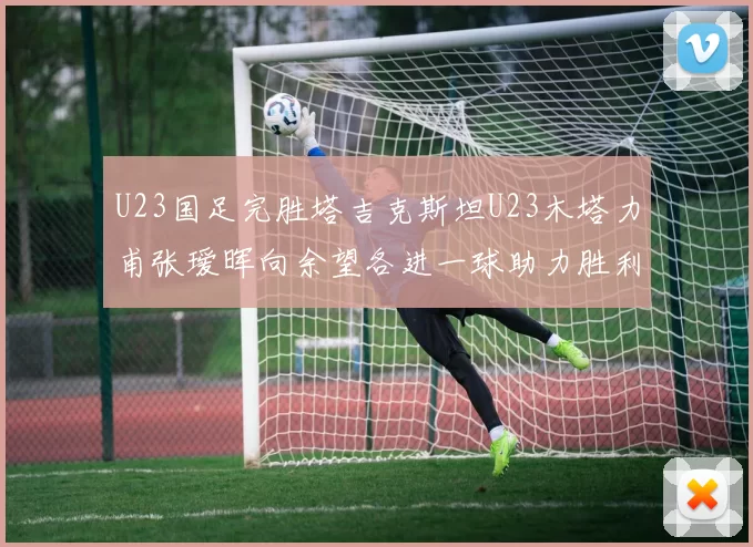 U23国足完胜塔吉克斯坦U23木塔力甫张瑷晖向余望各进一球助力胜利
