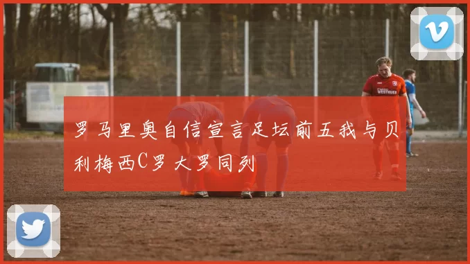 罗马里奥自信宣言足坛前五我与贝利梅西C罗大罗同列