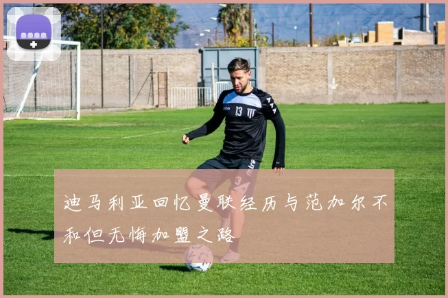迪马利亚回忆曼联经历与范加尔不和但无悔加盟之路
