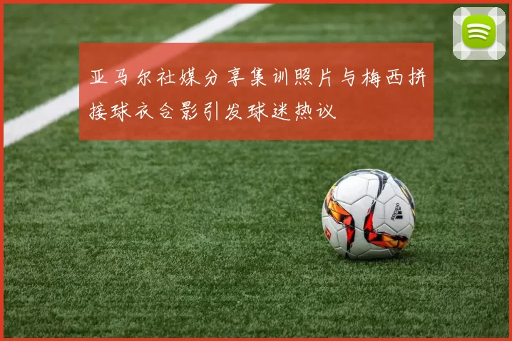 亚马尔社媒分享集训照片与梅西拼接球衣合影引发球迷热议