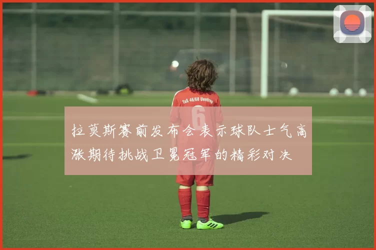拉莫斯赛前发布会表示球队士气高涨期待挑战卫冕冠军的精彩对决