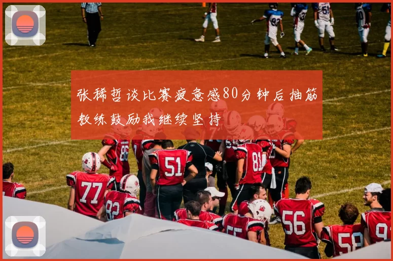 张稀哲谈比赛疲惫感80分钟后抽筋教练鼓励我继续坚持