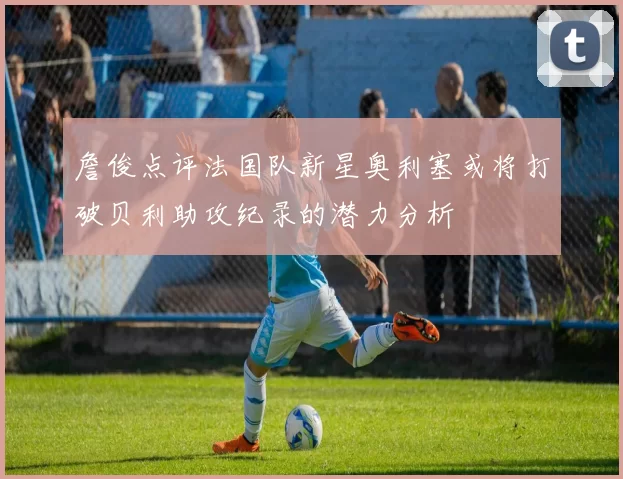 詹俊点评法国队新星奥利塞或将打破贝利助攻纪录的潜力分析