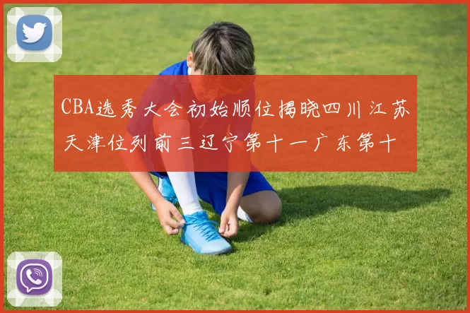 CBA选秀大会初始顺位揭晓四川江苏天津位列前三辽宁第十一广东第十六