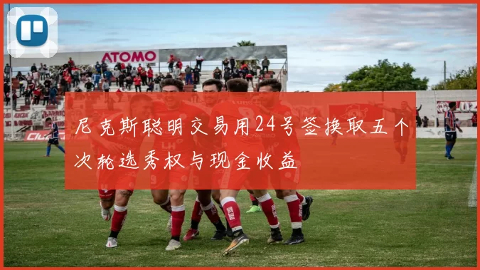 尼克斯聪明交易用24号签换取五个次轮选秀权与现金收益
